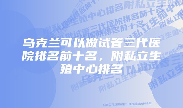 乌克兰可以做试管三代医院排名前十名，附私立生殖中心排名