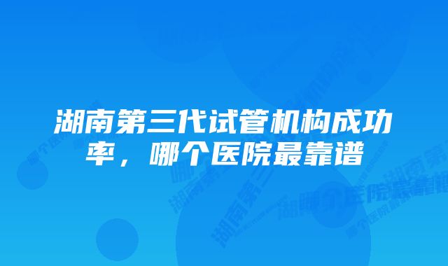 湖南第三代试管机构成功率，哪个医院最靠谱