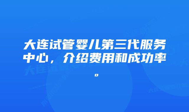 大连试管婴儿第三代服务中心，介绍费用和成功率。