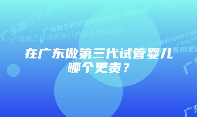 在广东做第三代试管婴儿哪个更贵？