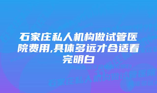 石家庄私人机构做试管医院费用,具体多远才合适看完明白