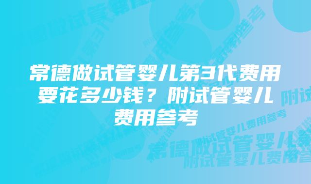 常德做试管婴儿第3代费用要花多少钱？附试管婴儿费用参考