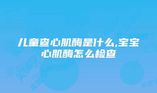 儿童查心肌酶是什么,宝宝心肌酶怎么检查