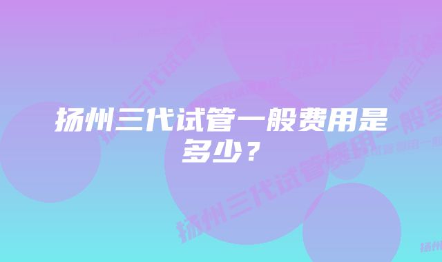 扬州三代试管一般费用是多少？