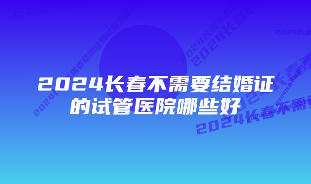 2024长春不需要结婚证的试管医院哪些好