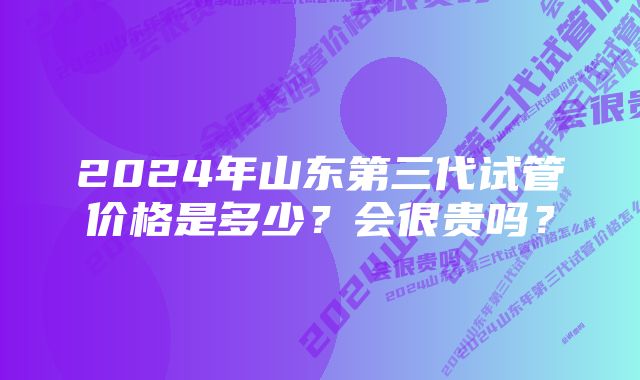 2024年山东第三代试管价格是多少？会很贵吗？