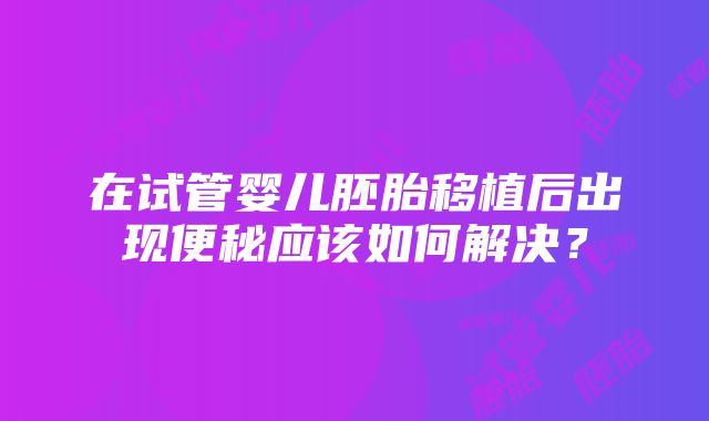 在试管婴儿胚胎移植后出现便秘应该如何解决？