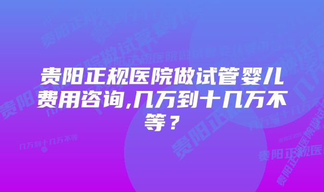 贵阳正规医院做试管婴儿费用咨询,几万到十几万不等？