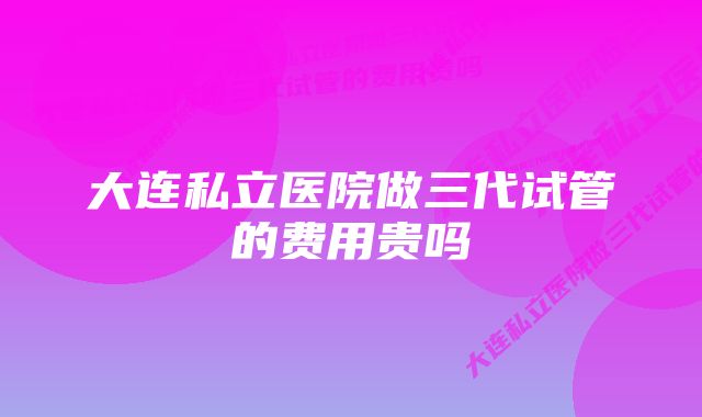 大连私立医院做三代试管的费用贵吗