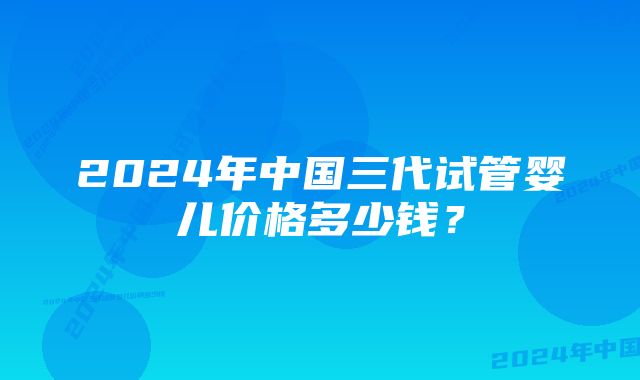 2024年中国三代试管婴儿价格多少钱？