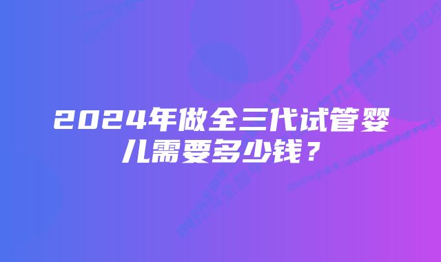 2024年做全三代试管婴儿需要多少钱？