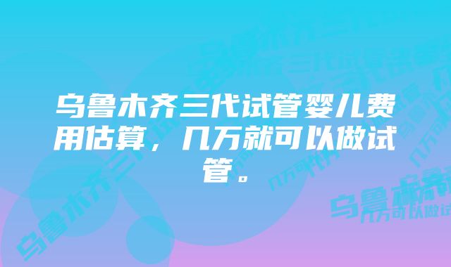 乌鲁木齐三代试管婴儿费用估算，几万就可以做试管。