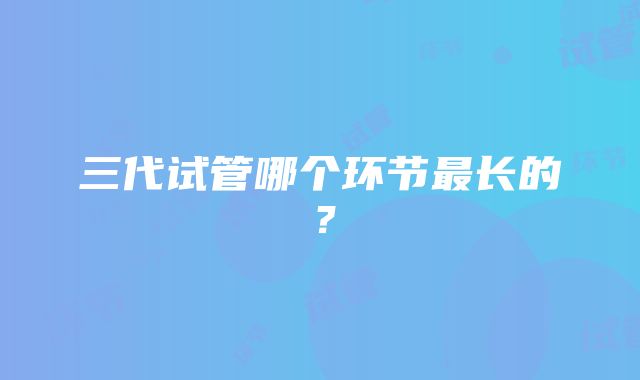 三代试管哪个环节最长的？