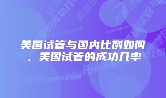 美国试管与国内比例如何，美国试管的成功几率