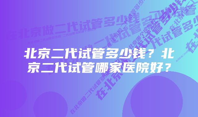 北京二代试管多少钱？北京二代试管哪家医院好？