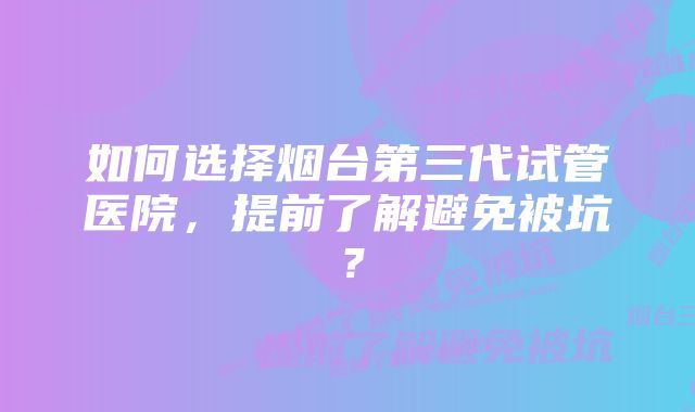 如何选择烟台第三代试管医院，提前了解避免被坑？