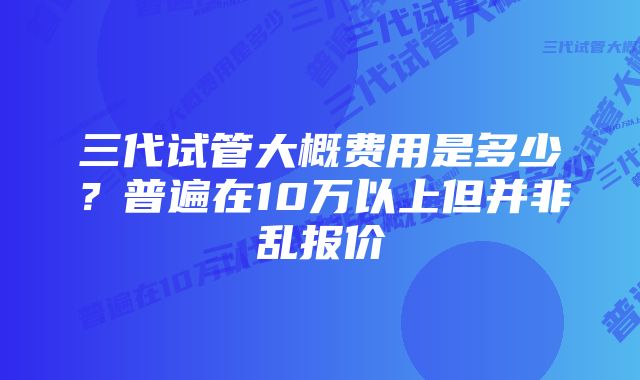 三代试管大概费用是多少？普遍在10万以上但并非乱报价