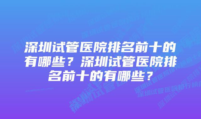 深圳试管医院排名前十的有哪些？深圳试管医院排名前十的有哪些？