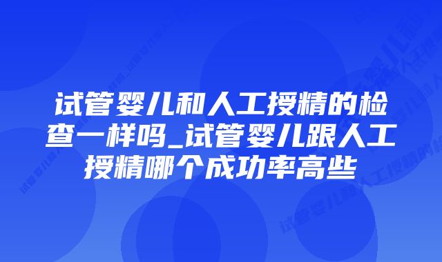 试管婴儿和人工授精的检查一样吗_试管婴儿跟人工授精哪个成功率高些