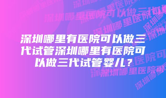 深圳哪里有医院可以做三代试管深圳哪里有医院可以做三代试管婴儿？