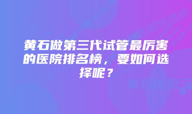 黄石做第三代试管最厉害的医院排名榜，要如何选择呢？