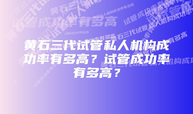 黄石三代试管私人机构成功率有多高？试管成功率有多高？