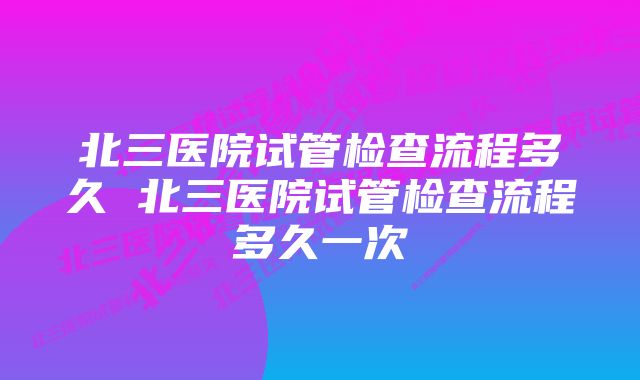 北三医院试管检查流程多久 北三医院试管检查流程多久一次