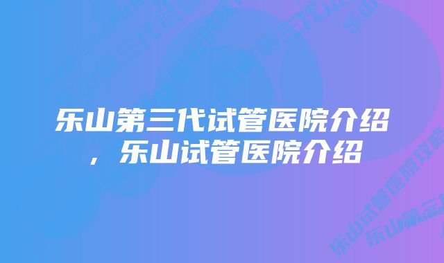 乐山第三代试管医院介绍，乐山试管医院介绍