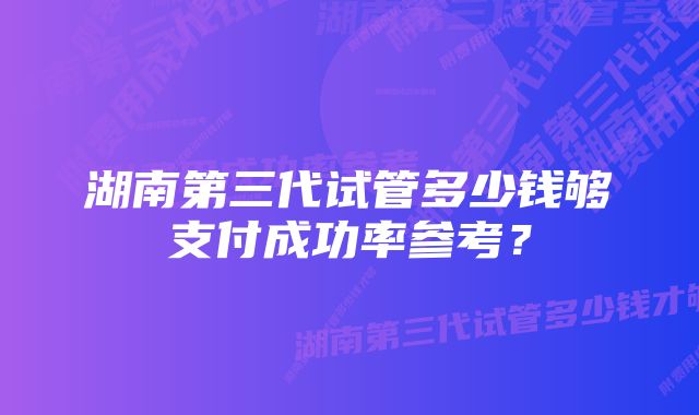 湖南第三代试管多少钱够支付成功率参考？