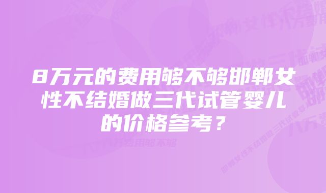 8万元的费用够不够邯郸女性不结婚做三代试管婴儿的价格参考？