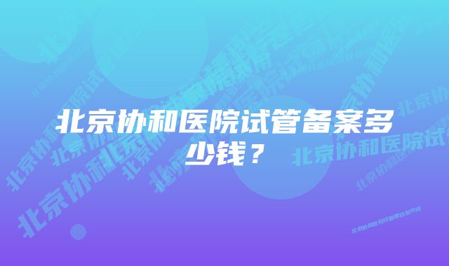 北京协和医院试管备案多少钱？