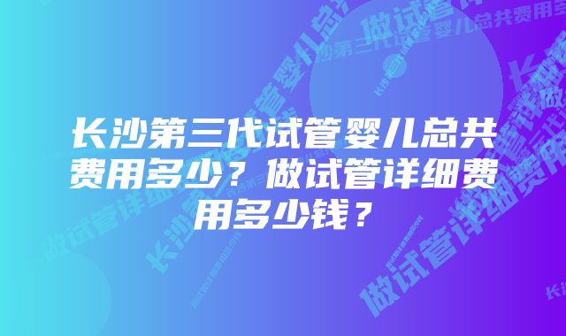 长沙第三代试管婴儿总共费用多少？做试管详细费用多少钱？