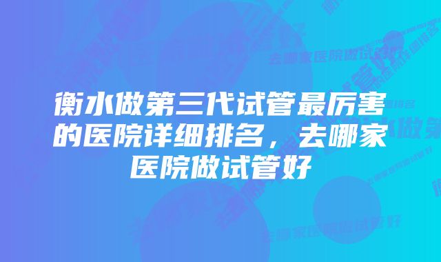 衡水做第三代试管最厉害的医院详细排名，去哪家医院做试管好