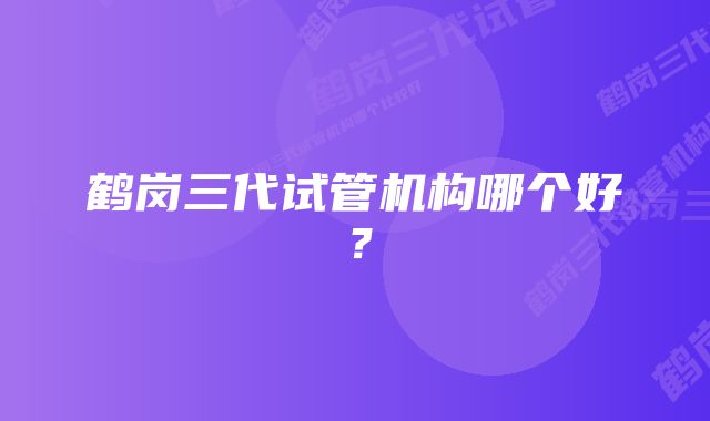 鹤岗三代试管机构哪个好？