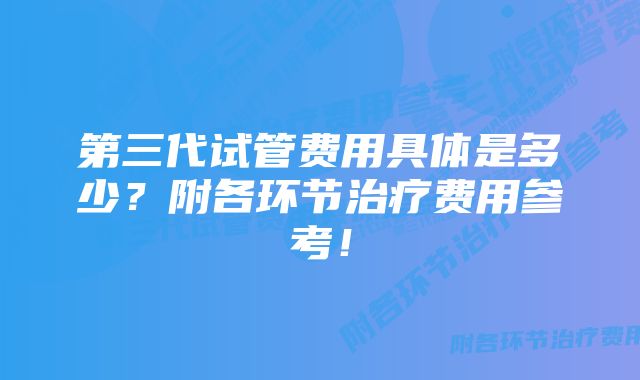 第三代试管费用具体是多少？附各环节治疗费用参考！