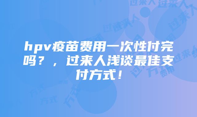 hpv疫苗费用一次性付完吗？，过来人浅谈最佳支付方式！