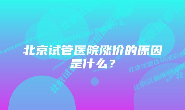 北京试管医院涨价的原因是什么？