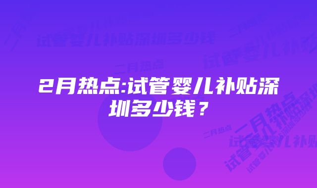 2月热点:试管婴儿补贴深圳多少钱？