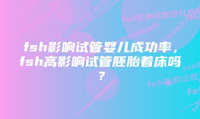 fsh影响试管婴儿成功率，fsh高影响试管胚胎着床吗？