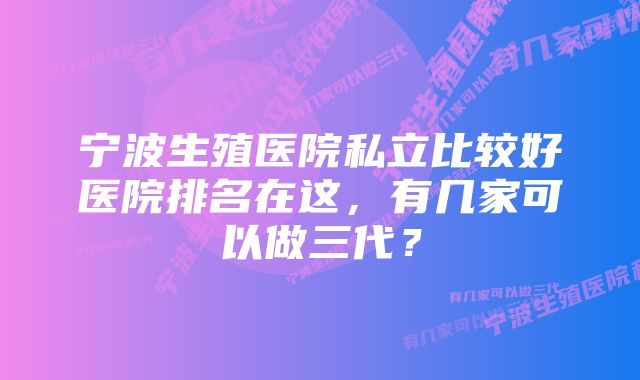 宁波生殖医院私立比较好医院排名在这，有几家可以做三代？