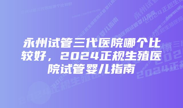 永州试管三代医院哪个比较好，2024正规生殖医院试管婴儿指南