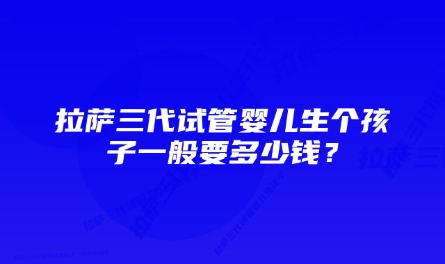 拉萨三代试管婴儿生个孩子一般要多少钱？