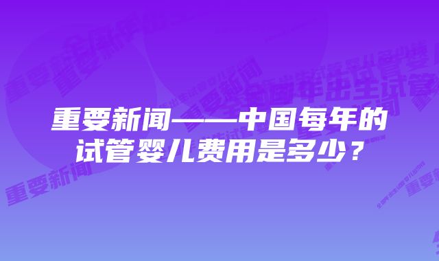 重要新闻——中国每年的试管婴儿费用是多少？