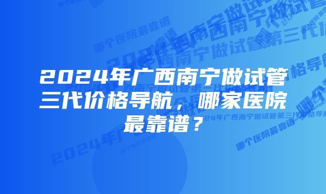 2024年广西南宁做试管三代价格导航，哪家医院最靠谱？