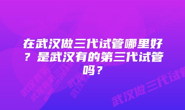 在武汉做三代试管哪里好？是武汉有的第三代试管吗？