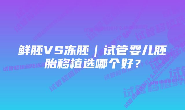 鲜胚VS冻胚｜试管婴儿胚胎移植选哪个好？