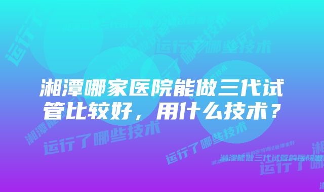 湘潭哪家医院能做三代试管比较好，用什么技术？