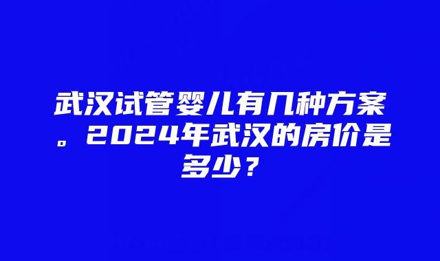 武汉试管婴儿有几种方案。2024年武汉的房价是多少？