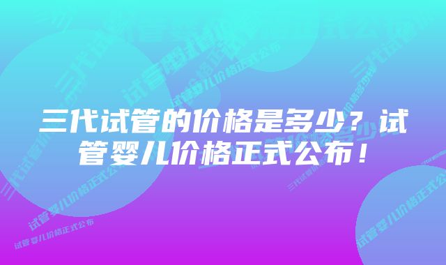 三代试管的价格是多少？试管婴儿价格正式公布！