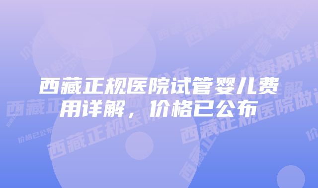 西藏正规医院试管婴儿费用详解，价格已公布